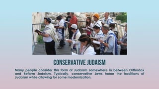 conservative judaism
Many people consider this form of Judaism somewhere in between Orthodox
and Reform Judaism. Typically, conservative Jews honor the traditions of
Judaism while allowing for some modernization.
 