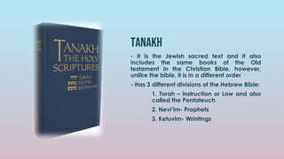 tanakh
- it is the Jewish sacred text and it also
includes the same books of the Old
testament in the Christian Bible, however,
unlike the bible, it is in a different order
- Has 3 different divisions of the Hebrew Bible:
1. Torah – instruction or Law and also
called the Pentateuch
2. Nevi’im- Prophets
3. Ketuvim- Wrintings
 