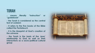 torah
- means literally “instruction” or
“guidebook”
- the Torah is considered as the central
text of Judaism
- it refers to the five books of the Bible
called the Pentateuch
- it is the blueprint of God’s creation of
the universe
- the Torah is the basis of the Jews’
relationship to God as well as their
interactions as a socio-political cultural
group
 