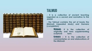 talmud
- it is a collection of ancient teaching
regarded as a sacred and normative to the
Jewish
- the Talmud contains the set of books the
Mishnah (repeated study) and Gemara
(completion)
Mishnah- it is the collection of
originally oral laws supplementing
scriptural laws
Gemara – it is the collection of
commentaries on and elaborations of
the Mishnah
 