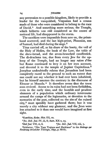 14
	
JUDAISM
any pretension to a possible kingdom, likely to provide a
leader for the vanquished, Vespasian had a census
made of those who were considered to belong to the race
of David.' And something more serious ; the Temple,
which hitherto was still considered as the centre of
national life, had disappeared in the storm .
The sacrifices were impossible from now on, the priest-
hood scattered, and the last high-priest, Phannias, son
of Samuel, had died during the siege . 2
Titus carried off, as his share of the booty, the veil of
the Holy of Holies, the book of the Law, the table of
the shew-bread, and the seven-branched candlestick .
The di-drachma tax, due from every Jew for the up-
keep of the Temple, had no longer any raison d'etre
but Rome continued to levy it on her own account,
and devoted it to the temple of Jupiter Capitolinus . 3
Josephus undoubtedly relates that Jerusalem had been
completely razed to the ground to such an extent that
one could not say whether it had ever been inhabited,
but he himself assumes the contrary in the discourse of
Eleazar at Masada. 4 It therefore seems that the town
soon revived. Access to its ruins had not been forbidden,
even in the early time, and the humble and prudent
elements of a population which ordinary intercourse
around the camps of the legionaries, or devotion to the
memories of the past, collected on the site of the ruined
city, s must speedily have gathered there ; but it was
merely a city without any glamour, and the Jews were
less attached to it than one would have imagined at first
sight.
'Eusebius,Eccles . Hist. III, 12 .
'Jos. Bell. jud. IV, iii, 8 ; Ana. XX x, 23 .
'Bell jud. VII, vi, 6 .
	
',Jos. Bell. jud. VII, viii, 7.
'Schlatter, "Die Tage Trajans and Hadrians" in the Beitrage Zur
Forderung christlicher Theologie, 1897, p . 68-87.
 