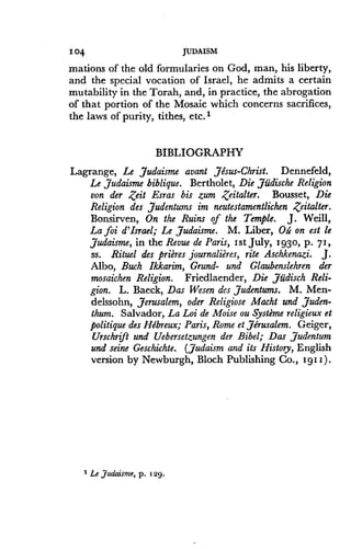 104
	
JUDAISM
mations of the old formularies on God, man, his liberty,
and the special vocation of Israel, he admits a certain
mutability in the Torah, and, in practice, the abrogation
of that portion of the Mosaic which concerns sacrifices,
the laws of purity, tithes, etc.l
BIBLIOGRAPHY
Lagrange, Le Judaisme avant Jesus-Christ . Dennefeld,
Le Judaisme biblique . Bertholet, Die Judische Religion
von der Zeit Esras bis zum ,Zeitalter. Bousset, Die
Religion des Judentums im neutestamentlichen Zeitalter .
Bonsirven, On the Ruins of the Temple. J. Weill,
La foi d'Israel; Le Judaisme. M. Liber, Oh on est le
Judaisme, in the Revue de Paris, Ist July, 1930, p . 71,
ss. Rituel des prieres journaliires, rite Aschkenazi. J.
Albo, Buch Ikkarim, Grund- and Glaubenslehren der
mosaichen Religion. Friedlaender, Die Judisch Reli-
gion. L. Baeck, Das Wesen des Judentums. M. Men-
delssohn, Jerusalem, oder Religiose Macht and Juden-
thum. Salvador, La Loi de Moise ou Systeme religieux et
politique des Hebreux; Paris, Rome et Jerusalem . Geiger,
Urschrift and Uebersetzungen der Bibel; Das Judentum
and seine Geschichte . (Judaism and its History, English
version by Newburgh, Bloch Publishing Co ., 191I) .
1 Le Judaism, p . 129.
 