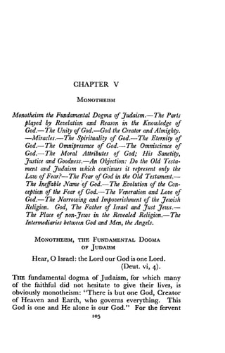 CHAPTER V
MONOTHEISM
Monotheism the Fundamental Dogma of Judaism .-The Parts
played by Revelation and Reason in the Knowledge of
God.-The Unity of God. God the Creator and Almighty .
-Miracles.-The Spirituality of God.-The Eternity of
God.-The Omnipresence of God.-The Omniscience of
God.-The Moral Attributes of God; His Sanctity,
Justice and Goodness.-An Objection : Do the Old Testa-
ment and Judaism which continues it represent only the
Law of Fear?- The Fear of God in the Old Testament.-
The Ineffable Name of God.-The Evolution of the Con-
ception of the Fear of God.-The Veneration and Love of
God.-The Narrowing and Impoverishment of the Jewish
Religion. God, The Father of Israel and Just Jews .-
The Place of non-Jews in the Revealed Religion .-The
Intermediaries between God and Men, the Angels .
MONOTHEISM, THE FUNDAMENTAL DOGMA
OF JUDAISM
Hear, 0 Israel: the Lord our God is one Lord.
(Deut. vi, 4) .
THE fundamental dogma of Judaism, for which many
of the faithful did not hesitate to give their lives, is
obviously monotheism : "There is but one God, Creator
of Heaven and Earth, who governs everything . This
God is one and He alone is our God ." For the fervent
105
 