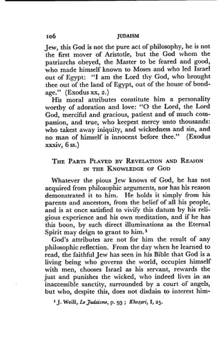Io6
	
JUDAISM
Jew, this God is not the pure act of philosophy, he is not
the first mover of Aristotle, but the God whom the
patriarchs obeyed, the Master to be feared and good,
who made himself known to Moses and who led Israel
out of Egypt : "I am the Lord thy God, who brought
thee out of the land of Egypt, out of the house of bond-
age." (Exodus xx, 2.)
His moral attributes constitute him a personality
worthy of adoration and love : "0 the Lord, the Lord
God, merciful and gracious, patient and of much com-
passion, and true, who keepest mercy unto thousands :
who takest away iniquity, and wickedness and sin, and
no man of himself is innocent before thee ." (Exodus
xxxiv, 6 ss.)
THE PARTS PLAYED BY REVELATION AND REASON
IN THE KNOWLEDGE OF GOD
Whatever the pious Jew knows of God, he has not
acquired from philosophic arguments, nor has his reason
demonstrated it to him . He holds it simply from his
parents and ancestors, from the belief of all his people,
and is at once satisfied to vivify this datum by his reli-
gious experience and his own meditation, and if he has
this boon, by such direct illuminations as the Eternal
Spirit may deign to grant to him .'
God's attributes are not for him the result of any
philosophic reflection. From the day when he learned to
read, the faithful Jew has seen in his Bible that God is a
living being who governs the world, occupies himself
with men, chooses Israel as his servant, rewards the
just and punishes the wicked, who indeed lives in an
inaccessible sanctity, surrounded by a court of angels,
but who, despite this, does not disdain to interest him-
1J. Weill, Le Judaism, p. 93 ; Khozari, I, 25.
 