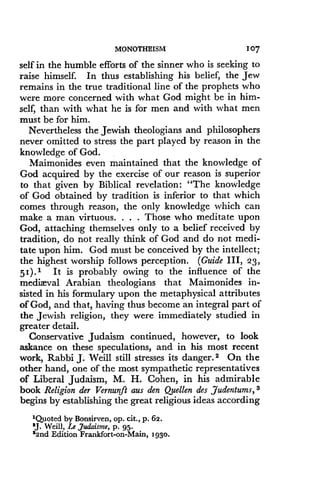 MONOTHEISM
	
107
self in the humble efforts of the sinner who is seeking to
raise himself. In thus establishing his belief, the Jew
remains in the true traditional line of the prophets who
were more concerned with what God might be in him-
self, than with what he is for men and with what men
must be for him.
Nevertheless the Jewish theologians and philosophers
never omitted to stress the part played by reason in the
knowledge of God .
Maimonides even maintained that the knowledge of
God acquired by the exercise of our reason is superior
to that given by Biblical revelation : "The knowledge
of God obtained by tradition is inferior to that which
comes through reason, the only knowledge which can
make a man virtuous. . . . Those who meditate upon
God, attaching themselves only to a belief received by
tradition, do not really think of God and do not medi-
tate upon him . God must be conceived by the intellect ;
the highest worship follows perception . (Guide III, 23,
51). 1 It is probably owing to the influence of the
mediaeval Arabian theologians that Maimonides in-
sisted in his formulary upon the metaphysical attributes
of God, and that, having thus become an integral part of
the Jewish religion, they were immediately studied in
greater detail .
Conservative Judaism continued, however, to look
askance on these speculations, and in his most recent
work, Rabbi J. Weill still stresses its danger. 2 On the
other hand, one of the most sympathetic representatives
of Liberal Judaism, M. H. Cohen, in his admirable
book Religion der Vernunft aus den Quellen des ,Judentums, 3
begins by establishing the great religious ideas according
'Quoted by Bonsirven, op. cit., p. 62.
'J. Weill, Le Judaism, p. 95.
32nd Edition Frankfort-on-Main, 1930.
 