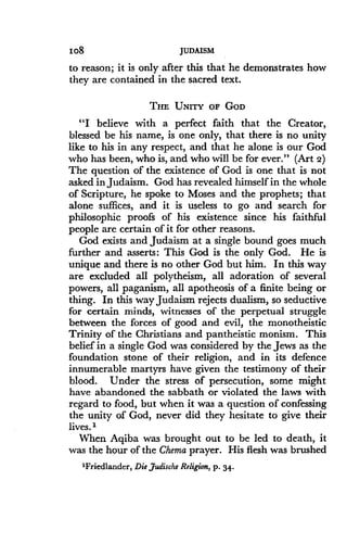 Io8
	
JUDAISM
to reason; it is only after this that he demonstrates how
they are contained in the sacred text .
THE UNITY OF GOD
"I believe with a perfect faith that the Creator,
blessed be his name, is one only, that there is no unity
like to his in any respect, and that he alone is our God
who has been, who is, and who will be for ever ." (Art 2)
The question of the existence of God is one that is not
asked in Judaism. God has revealed himself in the whole
of Scripture, he spoke to Moses and the prophets ; that
alone suffices, and it is useless to go and search for
philosophic proofs of his existence since his faithful
people are certain of it for other reasons.
God exists and Judaism at a single bound goes much
further and asserts : This God is the only God . He is
unique and there is no other God but him . In this way
are excluded all polytheism, all adoration of several
powers, all paganism, all apotheosis of a finite being or
thing. In this way Judaism rejects dualism, so seductive
for certain minds, witnesses of the perpetual struggle
between the forces of good and evil, the monotheistic
Trinity of the Christians and pantheistic monism . This
belief in a single God was considered by the Jews as the
foundation stone of their religion, and in its defence
innumerable martyrs have given the testimony of their
blood. Under the stress of persecution, some might
have abandoned the sabbath or violated the laws with
regard to food, but when it was a question of confessing
the unity of God, never did they hesitate to give their
lives.'
When Aqiba was brought out to be led to death, it
was the hour of the Chema prayer. His flesh was brushed
'Friedlander, Die Judische Religion, p. 34.
 