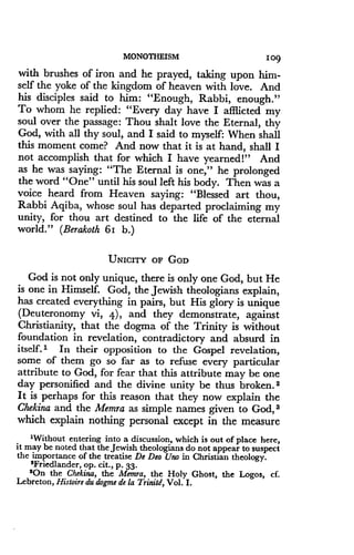 MONOTHEISM
	
109
with brushes of iron and he prayed, taking upon him-
self the yoke of the kingdom of heaven with love . And
his disciples said to him: "Enough, Rabbi, enough."
To whom he replied : "Every day have I afflicted my
soul over the passage : Thou shalt love the Eternal, thy
God, with all thy soul, and I said to myself: When shall
this moment come? And now that it is at hand, shall I
not accomplish that for which I have yearned!" And
as he was saying: "The Eternal is one," he prolonged
the word "One" until his soul left his body . Then was a
voice heard from Heaven saying : "Blessed art thou,
Rabbi Aqiba, whose soul has departed proclaiming my
unity, for thou art destined to the life of the eternal
world." (Berakoth -61 b.)
UNICITY OF GOD
God is not only unique, there is only one God, but He
is one in Himself. God, the Jewish theologians explain,
has created everything in pairs, but His glory is unique
(Deuteronomy vi, 4), and they demonstrate, against
Christianity, that the dogma of the Trinity is without
foundation in revelation, contradictory and absurd in
itself.' In their opposition to the Gospel revelation,
some of them go so far as to refuse every particular
attribute to God, for fear that this attribute may be one
day personified and the divine unity be thus broken . 2
It is perhaps for this reason that they now explain the
Chekina and the Memra as simple names given to God, 3
which explain nothing personal except in the measure
'Without entering into a discussion, which is out of place here,
it may be noted that the Jewish theologians do not appear to suspect
the importance of the treatise De Deo Uno in Christian theology.
'Friedlander, op. cit ., p . 33.
$On the Chekina, the Memra, the Holy Ghost, the Logos, cf.
Lebreton, Histoire du dogme de la Trinitd, Vol . I .
 
