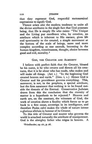 110
	
JUDAISM
that they represent God, respectful metonomical
expressions to signify God .
Thence arises also the modern tendency to unite all
the divine attributes in the single fact that God possesses
being, that He is simply He who exists : "The Unique
and the Living par excellence who, by creation, an
attribute which is inherent to His essence, gives life
and spontaneity to the created, a simple movement at
the bottom of the scale of beings, more and more
complex according as one ascends, becoming in the
human kingdom, consciousness, thought, choice between
good and evil, morality.'
GOD, THE CREATOR AND ALMIGHTY
I believe with perfect faith that the Creator, blessed
be his name, is he who creates and directs all his crea-
tures, that it is he alone who has made, who makes and
will make all things. (Art I .) "In the beginning God
created heaven and earth ." (Gen. i, I .) Hence God is
Creator and his providence governs everything. This,
moreover, is not, in the prophets, a special attribute,
but the firm assurance that nothing is to be found out-
side the domain of the Eternal . Conservative Judaism
draws from this the conclusion that the eternity of
matter is a hypothesis to be rejected. 2 Heaven and
earth are, on the contrary, the witnesses of God, the
work of creation shows a finality which forces us to go
back to a first cause, sovereign in its intelligence, and
therefore Psalm cxlvi makes the whole of nature intone
a glorious alleluia in honour of its Creator.
To this title of Creator and master who governs the
world is attached naturally the attribute of omnipotence .
God is the almighty father who reigns in heaven . A
'Friedlander, op . cit., p. 26 .
 