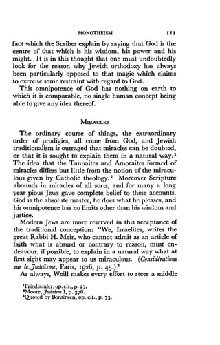 MONOTHEISM
	
III
fact which the Scribes explain by saying that God is the
centre of that which is his wisdom, his power and his
might. It is in this thought that one must undoubtedly
look for the reason why Jewish orthodoxy has always
been particularly opposed to that magic which claims
to exercise some restraint with regard to God .
This omnipotence of God has nothing on earth to
which it is comparable, no single human concept being
able to give any idea thereof.
MIRACLES
The ordinary course of things, the extraordinary
order of prodigies, all come from God, and Jewish
traditionalism is outraged that miracles can be doubted,
or that it is sought to explain them in a natural way . I
The idea that the Tannaites and Amoraites formed of
miracles differs but little from the notion of the miracu-
lous given by Catholic theology . 2 Moreover Scripture
abounds in miracles of all sorts, and for many a long
year pious Jews gave complete belief to these accounts .
God is the absolute master, he does what he pleases, and
his omnipotence has no limits other than his wisdom and
justice.
Modern Jews are more reserved in this acceptance of
the traditional conception : "We, Israelites, writes the
great Rabbi H. Meir, who cannot admit as an article of
faith what is absurd or contrary to reason, must en-
deavour, if possible, to explain in a natural way what at
first sight may appear to us miraculous . (Considerations
sur le, JudaIsme, Paris, 1926, p. 45.) 3
As always, Weill makes every effort to steer a middle
'Friedlander, op . cit., p. 27.
2Moore, Judaism I, p. 376.
'Quoted by Bonsirven, op . Cit., p . 73 .
 