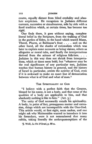112
	
JUDAISM
course, equally distant from blind credulity and abso-
lute scepticism. He recognizes in Judaism different
currents, successive or simultaneous, side by side with a
fixed tradition which, at certain times, has become too
rigid.
One finds there, it goes without saying, complete
literal belief in the Scripture, from the walking of God
in the garden of Eden, to the hand which traced Mane,
Thecel, Phares, at Balthazar's feast . . . . and on the
other hand, all the shades of rationalism which was
later to explain some accounts as being visions, others as
allegories or moral tales, and finally the interpretations
derived from the science of religious folk-lore . . . .
Judaism in this way does not shrink from interpreta-
tions, which at times seem bold ; but "whatever may be
the real significance of any particular text, Judaism
teaches that human history in general, and the history
of Israel in particular, attests the activity of God, even
if it is awkward to make an exact line of demarcation
between what is of God and what of man .'
THE SPIRITUALITY OF GOD
"I believe with a perfect faith that the Creator,
blessed be his name, is not a body, and that none of the
qualities of a body are applicable to him, and that
absolutely nothing is like to him." (Art. 3.)
The unity of God necessarily entails his spirituality .
A body, in point of fact, presupposes matter and exten-
sion, things which are incompatible with the One-God.
This article would, at first sight, seem useless, and one
might ask why Maimonides wanted to introduce it into
his formulary, were it not remembered that many
rabbis, taking literally the anthropomorphism of the
'J. Weill, La Foi D'Israel, p. 88 ss.
 