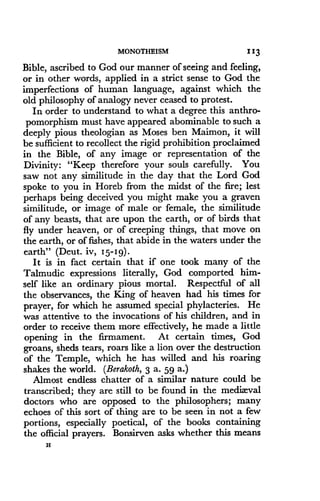 MONOTHEISM
	
11 3
Bible, ascribed to God our manner of seeing and feeling,
or in other words, applied in a strict sense to God the
imperfections of human language, against which the
old philosophy of analogy never ceased to protest .
In order to understand to what a degree this anthro-
pomorphism must have appeared abominable to such a
deeply pious theologian as Moses ben Maimon, it will
be sufficient to recollect the rigid prohibition proclaimed
in the Bible, of any image or representation of the
Divinity: "Keep therefore your souls carefully . You
saw not any similitude in the day that the Lord God
spoke to you in Horeb from the midst of the fire ; lest
perhaps being deceived you might make you a graven
similitude, or image of male or female, the similitude
of any beasts, that are upon the earth, or of birds that
fly under heaven, or of creeping things, that move on
the earth, or of fishes, that abide in the waters under the
earth" (Deut. iv, 1 5-19)-
It is in fact certain that if one took many of the
Talmudic expressions literally, God comported him-
self like an ordinary pious mortal . Respectful of all
the observances, the King of heaven had his times for
prayer, for which he assumed special phylacteries . He
was attentive to the invocations of his children, and in
order to receive them more effectively, he made a little
opening in the firmament . At certain times, God
groans, sheds tears, roars like a lion over the destruction
of the Temple, which he has willed and his roaring
shakes the world. (Berakoth, 3 a. 59 a.)
Almost endless chatter of a similar nature could be
transcribed; they are still to be found in the medizvval
doctors who are opposed to the philosophers ; many
echoes of this sort of thing are to be seen in not a few
portions, especially poetical, of the books containing
the official prayers . Bonsirven asks whether this means
H
 