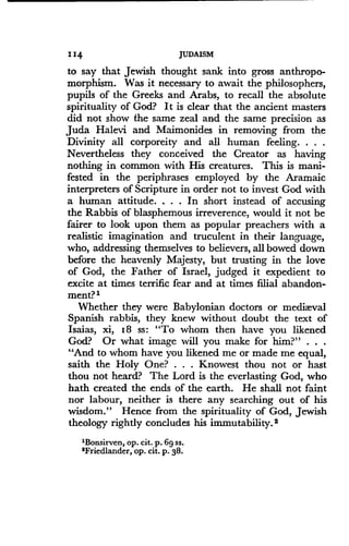 114
	
JUDAISM
to say that Jewish thought sank into gross anthropo-
morphism . Was it necessary to await the philosophers,
pupils of the Greeks and Arabs, to recall the absolute
spirituality of God? It is clear that the ancient masters
did not show the same zeal and the same precision as
Juda Halevi and Maimonides in removing from the
Divinity all corporeity and all human feeling. . . .
Nevertheless they conceived the Creator as having
nothing in common with His creatures. This is mani-
fested in the periphrases employed by the Aramaic
interpreters of Scripture in order not to invest God with
a human attitude . . . . In short instead of accusing
the Rabbis of blasphemous irreverence, would it not be
fairer to look upon them as popular preachers with a
realistic imagination and truculent in their language,
who, addressing themselves to believers, all bowed down
before the heavenly Majesty, but trusting in the love
of God, the Father of Israel, judged it expedient to
excite at times terrific fear and at times filial abandon-
ment? 1
Whether they were Babylonian doctors or mediaeval
Spanish rabbis, they knew without doubt the text of
Isaias, xi, 18 ss : "To whom then have you likened
God? Or what image will you make for him?" . . .
"And to whom have you likened me or made me equal,
saith the Holy One? . . . Knowest thou not or hast
thou not heard? The Lord is the everlasting God, who
hath created the ends of the earth. He shall not faint
nor labour, neither is there any searching out of his
wisdom." Hence from the spirituality of God, Jewish
theology rightly concludes his immutability .2
'Bonsirven, op . cit . p . 6g ss.
'Friedlander, op . cit . p . 38 .
 