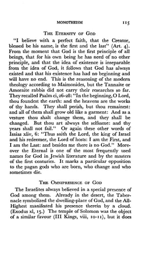 MONOTHEISM
	
11 5
THE ETERNITY OF GOD
"I believe with a perfect faith, that the Creator,
blessed be his name, is the first and the last" (Art. 4) .
From the moment that God is the first principle of all
beings, that for his own being he has need of no other
principle, and that the idea of existence is inseparable
from the idea of God, it follows that God has always
existed and that his existence has had no beginning and
will have no end. This is the reasoning of the modern
theology according to Maimonides, but the Tannaite or
Amoraite rabbis did not carry their researches so far .
They recalled Psalm ci, 26-28 : "In the beginning, 0 Lord,
thou foundest the earth : and the heavens are the works
of thy hands. They shall perish, but thou remainest :
and all of them shall grow old like a garment : And as a
vesture thou shalt change them, and they shall be
changed. But thou art always the selfsame : and thy
years shall not fail ." Or again these other words of
Isaias xliv, 6: "Thus saith the Lord, the king of Israel
and his redeemer, the Lord of hosts: I am the First, and
I am the Last : and besides me there is no God ." More-
over the Eternal is one of the most frequently used
names for God in Jewish literature and by the masters
of the first centuries . It marks a particular opposition
to the pagan gods who are born, who change and who
sometimes die.
THE OMNIPRESENCE OF GOD
The Israelites always believed in a special presence of
God among them. Already in the desert, the Taber-
nacle symbolized the dwelling-place of God, and the All-
Highest manifested his presence therein by a cloud .
(Exodus xl, 15.) The temple of Solomon was the object
of a similar favour (III Kings, viii, Io-I I), but it does
 