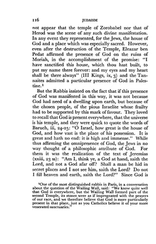 116
	
JUDAISM
not appear that the temple of Zorobabel nor that of
Herod was the scene of any such divine manifestation .
In any event they represented, for the Jews, the house of
God and a place which was especially sacred . However,
even after the destruction of the Temple, Eleazar ben
Pedat affirmed the presence of God on the ruins of
Moriah, in the accomplishment of the promise: "I
have sanctified this house, which thou hast built, to
put my name there forever : and my eyes and my heart
shall be there always" (III Kings, ix, 3) and the Tan-
naites admitted a particular presence of God in Pales-
tine. 1
But the Rabbis insisted on the fact that if this presence
of God was manifested in this way, it was not because
God had need of a dwelling upon earth, but because of
the chosen people, of the pious Israelite whose frailty
had to be supported by this mark of favour . They loved
to recall that God is present everywhere, that the universe
is his temple, and they were quick to quote the words of
Baruch, iii, 24-25 : "0 Israel, how great is the house of
God, and how vast is the place of his possession . It is
great and hath no end : it is high and immense ." While
thus affirming the omnipresence of God, the Jews in no
way thought of a philosophic attribute of God. For
them it was the realization of the text of Jeremias
(xxiii, 23 ss) : "Am I, think ye, a God at hand, saith the
Lord, and not a God afar off? Shall a man be hid in
secret places and I not see him, saith the Lord? Do not
I fill heaven and earth, saith the Lord?" Since God is
'One of the most distinguished rabbis in Paris, in a conversation
about the question of the Wailing Wall, said : "We know quite well
that God is everywhere, but the Wailing Wall formed part of the
second Temple, its stones were as if impregnated with the prayers
of our race, and we therefore believe that God is more particularly
present in that place, just as you Catholics believe it of your more
venerated sanctuaries."
 