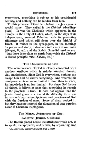 MONOTHEISM
	
117
everywhere, everything is subject to his providential
activity, and nothing can be hidden from him .
To this presence of God here below, the Jews gave a
special name. They called it the Chekinah (dwelling-
place). It was the Chekinah which appeared in the
Temple in the Holy of Holies, which, in the days of its
independence, covered Palestine with its protecting
effulgence and which still floats over the faithful of
Israel. It resides in the synagogues, in the meetings
for prayer and study, it descends into every devout man
(Khozari, V, 23), and the Rabbi Gamaliel used to say :
"that there is no place on earth from which the Chekinah
is absent (Pesiqtha Rabbi Kahana, 2b.) I
THE OMNISCIENCE OF GOD
The omnipresence of God is closely connected with
another attribute which is strictly attached thereto,
viz., omniscience . Since God is everywhere, nothing can
escape him and he knows everything. And whereas his
omnipresence is no more limited in time than in space,
his knowledge is no less limited . But since God knows
all things, it follows at once that everything he reveals
to the prophets is true. It does not appear that the
Jewish theologians experienced the difficulty there was
in harmonizing the omnipotence and prescience of God
with the freedom of man . Some of them noticed it,
but they have not carried the discussion of that question
as far as Christian theologians .
THE MORAL ATTRIBUTES OF GOD :
SANCTITY, JUSTICE, GOODNESS
The Rabbis placed beside the attributes which are, so
to speak, metaphysical, and which, by separating God
'Cf. Lebreton. Histoire du dogme de la Trinitd.
 