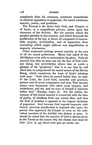 118
	
JUDAISM
completely from his creatures, constitute monotheism
in absolute opposition to paganism, the moral attributes,
sanctity, justice, and goodness.
The Eternal is the thrice holy God, and Chapter vi
of Isaias, in a magnificent picture, insists upon this
character of the divinity . But the sanctity which the
prophet glorifies in this manner, and which demands the
purification of his lips, is above all composed of inacces-
sible majesty, inviolability, and of separation from
everything which might indicate any imperfection or
impurity whatsoever .
Other scriptural writings present sanctity as the sum
of all the moral perfections . Moses had asked of the
All-Highest to be able to contemplate his glory . Yahweh
answers him that no man can see the face of God with-
out dying, but nevertheless allows him to catch a
glimpse of his "goodness," that is to say that he will
allow him to comprehend the moral nature of the Divine
Being, which constitutes the basis of God's relations
with man: "And when he passed before him, he said :
O the Lord, the Lord God, merciful and gracious,
patient and of much compassion and true, Who keepest
mercy unto thousands : who takest away iniquity, and
wickedness, and sin, and no man of himself is innocent
before thee" (Exodus, xxxiv, 6) . For the rabbis, the
concept of this moral sanctity is connected with the idea
of purity, of aloofness from any sexual idea, and thus
the God of Judaism is opposed to the impure divinities
of paganism. And because God regards impurity with
horror, previous purification is imposed also upon the
priests who approach the Temple or even on the indi-
vidual member of the faithftxl who desires to pray . It
should be noted that the sanctity of God is always given
in the Torah as the reason why the chosen race must be
holy : (Lev . xi, 44) Sancti estote quia ego sanctus sum .
 