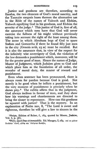 MONOTHEISM
	
119
Justice and goodness are therefore, according to
Exodus, the two elements of God's moral sanctity, and
the Tannaite exegesis bases thereon the alternative use
in the Bible of the names of Yahweh and Elohim,
Yahweh signifying God in his goodness, and Elohim the
severity of the judge.' This justice of God is, first of all,
the assurance which men have that God will never
exercise the fullness of his might without previously
taking into account the right of the least among them .
The scene in which Abraham begs of God to spare
Sodom and Gomorrha if there be found fifty just men
in the city (Genesis xviii, 23 ss) must be recalled . But
it is also the assurance that, in view of the respect for
the infinitely wise sovereignty of God, the violation of
the law demands a punishment which, moreover, will be
for the greater good of man. Hence the names of Judge,
Master of judgment, which Judaism gives to God and
which place him as the foundation of all order, the
revealer of moral duty, the master of reward and
punishment.
Even when sentence has been pronounced, there is
always room for pardon because God is good . Not
merely is he good when he inflicts a punishment, but
the very moment of punishment is precisely when he
shows pity. s The rabbis affirm that in the judgment,
God always inclines in favour of man, and they show
how his warnings and chastisements are directed to
bring the sinner to repentance . How can this goodness
be squared with justice? That is the mystery . In an
explanation of Psalm xxv, 8, "The Lord is sweet and
righteous, therefore he will give a law to sinners in the
'Pesiqta, Edition of Buber, f., 164, quoted by Moore, Judaism,
Vol. I, p. 387.
2Philo, Quod Deus sit immutabilis . Ed. Mangey, I, 284 . Kai ov ,aovov
StKdoas ' eXeel, axXa Kat 'eXe9]oaS &KdE,et,
 