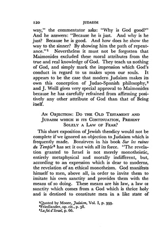 120
	
JUDAISM
way," the commentator asks : "Why is God good?"
And he answers: "Because he is just. And why is he
just? Because he is good. And how does he show the
way to the sinner? By showing him the path of repent-
ance." 1 Nevertheless it must not be forgotten that
Maimonides excluded these moral attributes from the
true and real knowledge of God . They teach us nothing
of God, and simply mark the impression which God's
conduct in regard to us makes upon our souls . It
appears to be the case that modern Judaism makes its
own this conception of Judao-Spanish philosophy, 2
and J. Weill gives very special approval to Maimonides
because he has carefully refrained from affirming posi-
tively any other attribute of God than that of Being
itself.
AN OBJECTION: DO THE OLD TESTAMENT AND
JUDAISM WHICH Is ITS CONTINUATION, PRESENT
SOLELY A LAW OF FEAR?
This short exposition of Jewish theodicy would not be
complete if we ignored an objection to Judaism which is
frequently made. Bonsirven in his book Sur les ruines
du Temple 3 has set it out with all its force . "The revela-
tion granted to Israel is not merely monotheistic,
entirely metaphysical and morally indifferent, but,
according to an expression which is dear to moderns,
the revelation of an ethical monotheism . God manifests
himself to men, above all, in order to invite them to
imitate his own sanctity and provides them with the
means of so doing . These means are his law, a law o1
sanctity which comes from a God which is thrice holy
and is destined to constitute men in a like state of
'Quoted by Moore, Judaism, Vol. I, p. 393.
'Friedlander, op. cit., p. 38.
3Lafoi d'Israel, p. 66.
 