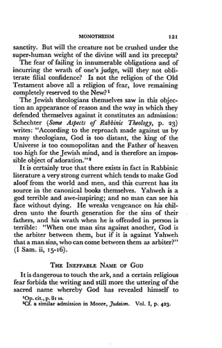MONOTHEISM
	
121
sanctity. But will the creature not be crushed under the
super-human weight of the divine will and its precepts?
The fear of failing in innumerable obligations and of
incurring the wrath of one's judge, will they not obli-
terate filial confidence? Is not the religion of the Old
Testament above all a religion of fear, love remaining
completely reserved to the New? 1
The Jewish theologians themselves saw in this objec-
tion an appearance of reason and the way in which they
defended themselves against it constitutes an admission:
Schechter (Some Aspects of Rabbinic Theology, p. 23)
writes : "According to the reproach made against us by
many theologians, God is too distant, the king of the
Universe is too cosmopolitan and the Father of heaven
too high for the Jewish mind, and is therefore an impos-
sible object of adoration ." 2
It is certainly true that there exists in fact in Rabbinic
literature a very strong current which tends to make God
aloof from the world and men, and this current has its
source in the canonical books themselves . Yahweh is a
god terrible and awe-inspiring; and no man can see his
face without dying. He wreaks vengeance on his chil-
dren unto the fourth generation for the sins of their
fathers, and his wrath when he is offended in person is
terrible: "When one man sins against another, God is
the arbiter between them, but if it is against Yahweh
that a man sins, who can come between them as arbiter?"
(I Sam. ii, 15-16) .
THE INEFFABLE NAME OF GOD
It is dangerous to touch the ark, and a certain religious
fear forbids the writing and still more the uttering of the
sacred name whereby God has revealed himself to
'Op. cit ., p. 81 ss.
2Cf. a similar admission in Moore, Judaism . Vol. I, p. 423.
 
