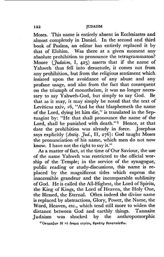 122
	
JUDAISM
Moses. This name is entirely absent in Ecclesiastes and
almost completely in Daniel . In the second and third
book of Psalms, an editor has entirely replaced it by
that of Elohim . Was there at a given moment any
absolute prohibition to pronounce the tetragrammaton?
Moore (Judaism, I, 425) asserts that if the name of
Yahweh thus fell into desuetude, it comes not from
any prohibition, but from the religious sentiment which
insisted upon the avoidance of any abuse and any
profane usage, and also from the fact that consequent
on the triumph of monotheism, it was no longer neces-
sary to say Yahweh-God, but simply to say God. Be
that as it may, it may simply be noted that the text of
Leviticus xxiv, 16, "And he that blasphemeth the name
of the Lord, dying let him die," is translated in the Sep-
tuagint by: "He that shall pronounce the name of the
Lord, shall be punished with death ."'. Hence, at that
date the prohibition was already in force . Josephus
says explicitly (Antiq. Jud., II, 276) : God taught Moses
the pronunciation of his name, which men do not now
know. I have not the right to say it."
As a matter of fact, at the time of Our Saviour, the use
of the name Yahweh was restricted to the official wor-
ship of the Temple ; in the service of the synagogue,
public reading or study-discussions, this name is re-
placed by the magnificent titles which express the
inaccessible grandeur and the incomparable sublimity
of God. He is called the All-Highest, the Lord of Spirits,
the King of Kings, the Lord of Heaven, the Holy One,
the Blessed, the Eternal . Often indeed the divine name
is replaced by abstractions, Glory, Power, the Name, the
Word, Heaven, etc., which tend still more to widen the
distance between God and earthly things. Tannaite
Judaism was shocked by the anthropomorphic
"Ovoµatwv 8e rD 6voµa ,cvptov, Bavanp Bavarovo8w.
 