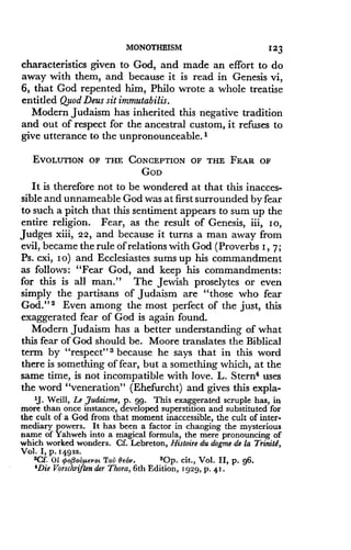 MONOTHEISM
	
123
characteristics given to God, and made an effort to do
away with them, and because it is read in Genesis vi,
6, that God repented him, Philo wrote a whole treatise
entitled QuodDeus sit immutabilis.
Modern Judaism has inherited this negative tradition
and out of respect for the ancestral custom, it refuses to
give utterance to the unpronounceable . I
EVOLUTION OF THE CONCEPTION OF THE FEAR OF
GOD
It is therefore not to be wondered at that this inacces-
sible and unnameable God was at first surrounded by fear
to such a pitch that this sentiment appears to sum up the
entire religion . Fear, as the result of Genesis, iii, Io,
Judges xiii, 22, and because it turns a man away from
evil, became the rule of relations with God (Proverbs 1, 7 ;
Ps. cxi, I o) and Ecclesiastes sums up his commandment
as follows : "Fear God, and keep his commandments :
for this is all man." The Jewish proselytes or even
simply the partisans of Judaism are "those who fear
God." 2 Even among the most perfect of the just, this
exaggerated fear of God is again found.
Modern Judaism has a better understanding of what
this fear of God should be . Moore translates the Biblical
term by "respect" 3 because he says that in this word
there is something of fear, but a something which, at the
same time, is not incompatible with love . L. Stern4 uses
the word "veneration" (Ehefurcht) and gives this expla-
1J . Weill, Le Judaism, p. 99. This exaggerated scruple has, in
more than once instance, developed superstition and substituted for
the cult of a God from that moment inaccessible, the cult of inter-
mediary powers . It has been a factor in changing the mysterious
name of Yahweh into a magical formula, the mere pronouncing of
which worked wonders . Cf. Lebreton, Histoire du dogme de la Trinitd,
Vol . I, p . 549ss.
'Cf. 01 popouµevot Tou Be6v .
	
sOp. cit ., Vol. II, p . g6.
'Die Vorschriften der Thora, 6th Edition, 1929, p . 4! .
 