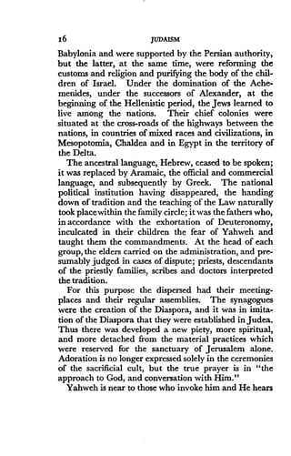 16
	
JUDAISM
Babylonia and were supported by the Persian authority,
but the latter, at the same time, were reforming the
customs and religion and purifying the body of the chil-
dren of Israel. Under the domination of the Ache-
menides, under the successors of Alexander, at the
beginning of the Hellenistic period, the Jews learned to
live among the nations . Their chief colonies were
situated at the cross-roads of the highways between the
nations, in countries of mixed races and civilizations, in
Mesopotomia, Chaldea and in Egypt in the territory of
the Delta.
The ancestral language, Hebrew, ceased to be spoken ;
it was replaced by Aramaic, the official and commercial
language, and subsequently by Greek . The national
political institution having disappeared, the handing
down of tradition and the teaching of the Law naturally
took place within the family circle; it was the fathers who,
in accordance with the exhortation of Deuteronomy,
inculcated in their children the fear of Yahweh and
taught them the commandments . At the head of each
group, the elders carried on the administration, and pre-
sumably judged in cases of dispute; priests, descendants
of the priestly families, scribes and doctors interpreted
the tradition.
For this purpose the dispersed had their meeting-
places and their regular assemblies . The synagogues
were the creation of the Diaspora, and it was in imita-
tion of the Diaspora that they were established in Judea .
Thus there was developed a new piety, more spiritual,
and more detached from the material practices which
were reserved for the sanctuary of Jerusalem alone .
Adoration is no longer expressed solely in the ceremonies
of the sacrificial cult, but the true prayer is in "the
approach to God, and conversation with Him ."
Yahweh is near to those who invoke him and He hears
 