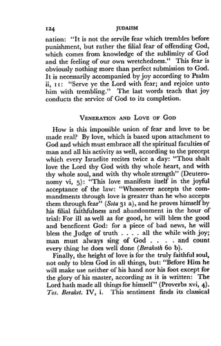 124
	
JUDAISM
nation: "It is not the servile fear which trembles before
punishment, but rather the filial fear of offending God,
which comes from knowledge of the sublimity of God
and the feeling of our own wretchedness ." This fear is
obviously nothing more than perfect submission to God .
It is necessarily accompanied by joy according to Psalm
ii, I I : "Serve ye the Lord with fear ; and rejoice unto
him with trembling." The last words teach that joy
conducts the service of God to its completion .
VENERATION AND LOVE OF GOD
How is this impossible union of fear and love to be
made real? By love, which is based upon attachment to
God and which must embrace all the spiritual faculties of
man and all his activity as well, according to the precept
which every Israelite recites twice a day: "Thou shalt
love the Lord thy God with thy whole heart, and with
thy whole soul, and with thy whole strength" (Deutero-
nomy vi, 5) : "This love manifests itself in the joyful
acceptance of the law : "Whosoever accepts the com-
mandments through love is greater than he who accepts
them through fear" (Sota 31 a), and he proves himself by
his filial faithfulness and abandonment in the hour of
trial : For ill as well as for good, he will bless the good
and beneficent God : for a piece of bad news, he will
bless the judge of truth . . . . all the while with joy ;
man must always sing of God . . . . and count
every thing he does well done (Berakoth 6o b) .
Finally, the height of love is for the truly faithful soul,
not only to bless God in all things, but : "Before Him he
will make use neither of his hand nor his foot except for
the glory of his master, according as it is written : The
Lord hath made all things for himself" (Proverbs xvi, 4) .
Tos. Beraket. IV, i. This sentiment finds its classical
 