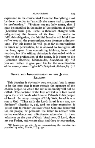 MONOTHEISM
	
125
expression in the consecrated formula : Everything must
be done in order to "sanctify the name and to prevent
its profanation." "Profane not my holy name, that I
may be sanctified in the midst of the children of Israel"
(Leviticus xxiii, 32) . Israel is therefore charged with
safeguarding the honour of its God . In order to
fulfil this obligation, the faithful Israelite will bind him-
self to keep all the prescriptions, even the most unimpor-
tant. For this reason he will go as far as martyrdom :
in times of persecution, he is allowed to transgress all
the laws, apart from committing idolatry, incest and
murder; but if a trifling violation is demanded with a
view to the profanation of the name, it is better to die
(Common Doctrine, Maimonides, Foundations II) : "If
you are bidden to give your life for the sanctification
of the name, answer : I give it" (PesigthaR . Kahana, 87 b). 1
DECAY AND IMPOVERISHMENT OF THE JEWISH
RELIGION
This doctrine is obviously very elevated, but it seems
to be the case that it must remain the apanage of the
chosen people, to which the rest of humanity will not be
called. The doctrine of the love of God is in fact based
upon the strict bonds which unite Yahweh to his people
of Israel . In many passages of Holy Writ, Israel is as a
son to God: "Thus saith the Lord : Israel is my son, my
firstborn" (Exodus iv, 22), and no other expression is
better able to render the love which God has conceived
for his people, or persuade the latter to answer with
entire confidence and affectionate submission to these
advances on the part of God : "And now, 0 Lord, thou
art our Father, and we are clay : and thou art our maker,
'Cf. Bonsirven, op. cit ., 85 ss ., summarizing the doctrine ex-
pounded by Albo, Ikkarim, III, 31-37 .
 