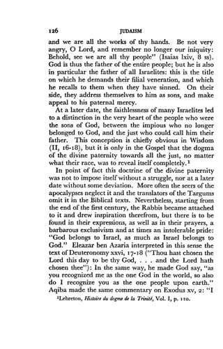 126
	
JUDAISM
and we are all the works of thy hands . Be not very
angry, 0 Lord, and remember no longer our iniquity :
Behold, see we are all thy people" (Isaias lxiv, 8 ss) .
God is thus the father of the entire people ; but he is also
in particular the father of all Israelites : this is the title
on which he demands their filial veneration, and which
he recalls to them when they have sinned . On their
side, they address themselves to him as sons, and make
appeal to his paternal mercy.
At a later date, the faithlessness of many Israelites led
to a distinction in the very heart of the people who were
the sons of God, between the impious who no longer
belonged to God, and the just who could call him their
father. This conception is chiefly obvious in Wisdom
(II, 16-I8), but it is only in the Gospel that the dogma
of the divine paternity towards all the just, no matter
what their race, was to reveal itself completely .'
In point of fact this doctrine of the divine paternity
was not to impose itself without a struggle, nor at a later
date without some deviation . More often the seers of the
apocalypses neglect it and the translators of the Targums
omit it in the Biblical texts. Nevertheless, starting from
the end of the first century, the Rabbis became attached
to it and drew inspiration therefrom, but there is to be
found in their expressions, as well as in their prayers, a
barbarous exclusivism and at times an intolerable pride :
"God belongs to Israel, as much as Israel belongs to
God." Eleazar ben Azaria interpreted in this sense the
text of Deuteronomy xxvi, I7-I8 ("Thou hast chosen the
Lord this day to be thy God, . . . and the Lord hath
chosen thee") : In the same way, he made God say, "as
you recognized me as the one God in the world, so also
do I recognize you as the one people upon earth ."
Aqiba made the same commentary on Exodus xv, 2 : "I
'Lebreton, Histoire du dogme de la Trinitd, Vol . I, p . i to .
 