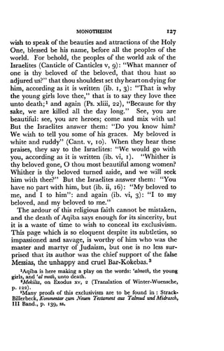 MONOTHEISM
	
127
wish to speak of the beauties and attractions of the Holy
One, blessed be his name, before all the peoples of the
world. For behold, the peoples of the world ask of the
Israelites (Canticle of Canticles v, 9) : "What manner of
one is thy beloved of the beloved, that thou hast so
adjured us?" that thou shouldest set thyheartondying for
him, according as it is written (ib . I, 3) : "That is why
the young girls love thee," that is to say they love thee
unto death;' and again (Ps. xliii, 22), "Because for thy
sake, we are killed all the day long ." See, you are
beautiful : see, you are heroes; come and mix with us!
But the Israelites answer them : "Do you know him?
We wish to tell you some of his graces . My beloved is
white and ruddy" (Cant . v, Io) . When they hear these
praises, they say to the Israelites : "We would go with
you, according as it is written (ib. vi, I) . "Whither is
thy beloved gone, 0 thou most beautiful among women?
Whither is thy beloved turned aside, and we will seek
him with thee?" But the Israelites answer them : "You
have no part with him, but (ib. ii, 16) : "My beloved to
me, and I to him" : and again (ib . vi, 3) : "I to my
beloved, and my beloved to me ."
The ardour of this religious faith cannot be mistaken,
and the death of Aqiba says enough for its sincerity, but
it is a waste of time to wish to conceal its exclusivism .
This page which is so eloquent despite its subtleties, so
impassioned and savage, is worthy of him who was the
master and martyr of Judaism, but one is no less sur-
prised that its author was the chief support of the false
Messias, the unhappy and cruel Bar-Kokebas. 3
lAgiba is here making a play on the words : 'almoth, the young
girls, and 'al moth, unto death.
2Mekilta, on Exodus xv, 2 (Translation of Winter-Wuensche,
p. I22
3Many proofs of this exclusivism are to be found in : Strack-
Billerbeck, Kommentar zum Neuen Testament aus Talmud and Midrasch,
III Band., p. 139, ss.
 