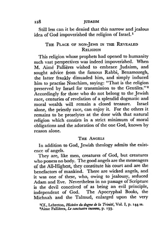 1128
	
JUDAISM
Still less can it be denied that this narrow and jealous
idea of God impoverished the religion of Israel . I
THE PLACE OF NONJEWS IN THE REVEALED
RELIGION
This religion whose prophets had opened to humanity
such vast perspectives was indeed impoverished . When
M. Aime Pallicres wished to embrace Judaism, and
sought advice from the famous Rabbi, Benamozegh,
the latter frankly dissuaded him, and simply induced
him to practise Noachism, saying : "That is the religion
preserved by Israel for transmission to the Gentiles." 2
Accordingly for those who do not belong to the Jewish
race, centuries of revelation of a splendid dogmatic and
moral wealth will remain a closed treasure . Israel
alone, the priestly race, can enjoy it . For the others it
remains to be proselytes at the door with that natural
religion which consists in a strict minimum of moral
obligations and the adoration of the one God, known by
reason alone.
THE ANGELS
In addition to God, Jewish theology admits the exist-
ence of angels.
They are, like men, creatures of God, but creatures
who possess no body. The good angels are the messengers
of the All-Highest, they constitute his court and are the
benefactors of mankind . There are wicked angels, and
it was one of these, who, owing to jealousy, seduced
Adam and Eve. Nevertheless in no passage of Scripture
is the devil conceived of as being an evil principle,
independent of God . The Apocryphal Books, the
Michnah and the Talmud, enlarged upon the very
'Cf., Lebreton, Histoire du dogme de la Trinitd, Vol. I, p . 1¢¢ ss.
'Aime Pallieres, Le sanctuaire inconnu, p. 133 .
 