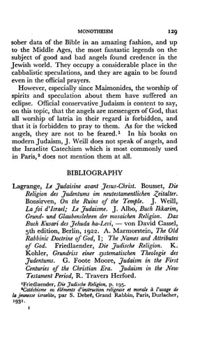MONOTHEISM
	
129
sober data of the Bible in an amazing fashion, and up
to the Middle Ages, the most fantastic legends on the
subject of good and bad angels found credence in the
Jewish world. They occupy a considerable place in the
cabbalistic speculations, and they are again to be found
even in the official prayers.
However, especially since Maimonides, the worship of
spirits and speculation about them have suffered an
eclipse. Official conservative Judaism is content to say,
on this topic, that the angels are messengers of God, that
all worship of latria in their regard is forbidden, and
that it is forbidden to pray to them . As for the wicked
angels, they are not to be feared .' In his books on
modern Judaism, J . Weill does not speak of angels, and
the Israelite Catechism which is most commonly used
in Paris, 2 does not mention them at all .
BIBLIOGRAPHY
Lagrange, Le Judaisine avant Jesus-Christ. Bousset, Die
Religion des Judentums im neutestamentlichen Zeitalter .
Bonsirven, On the Ruins of the Temple . J. Weill,
Lafoi d'Israel; Le Judaisme. J. Albo, Buch Ikkarim,
Grand- and Glaubenslehren der mosaichen Religion . Das
Buch Kusari des Jehuda ha-Levi, - von David Cassel,
5th edition, Berlin, 1922. A. Marmorstein, The Old
Rabbinic Doctrine of God, I ; The Names and Attributes
of God. Friedlaender, Die Judische Religion . K.
Kohler, Grundriss einer systematischen Theologie des
Judentums. G. Foote Moore, Judaism in the First
Centuries of the Christian Era . Judaism in the New
Testament Period, R. Travers Herford .
'Friedlaender, Die Judische Religion, p. 195.
'Catdchisme oz., Elements d'instruction religeuse et morale a 1'usage de
la jeunesse israelite, par S. Debrb, Grand Rabbin, Paris, Durlacher,
1931 .
I
 