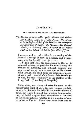 CHAPTER VI
THE VOCATION OF ISRAEL AND MESSIANISM
The Election of Israel.-Her special Alliance with God.-
Her Vocation : Israel, the Priestly People. Her Claims
to be the Light and Salt of the World.- The Redemption
and Restoration of Israel by the Messias .-The Personal
Messias, the Saviour of Israel. Evolution of the Jewish
Faith on this Subject .-What the Jews think of Jesus.
I BELIEVE with a perfect faith in the coming of the
Messias, although it may be deferred, and I hope
every day that he will come . (Art. 12 .)
I believe that Israel has been chosen by God as his
anointed servant, to proclaim his truth among the
families of humanity, and although despised and
depreciated among men, to continue as his witness,
until through him shall come the kingdom of peace,
of moral perfection and of the fulness of the knowledge
of God, the true community of the children of the
living God. (Formulary of Margolis.)
Maimonides, who above all takes his stand on the
metaphysical point of view, has not rendered explicit,
at least in his credo, his belief in the special mission of
Israel, but it is to be noted that, whether formulated or
not, this belief is again found everywhere at the basis
of the Jewish religion, whether it is a question of con-
servatives or liberals . These latter, even those who no
130
 