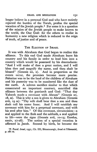 ISRAEL AND MESSIANISM
	
131
longer believe in a personal God and who have entirely
rejected the burden of the Torah, profess the special
vocation of the Jewish people.' For some it is a question
of the mission of the Jewish people to make known to
the world, the One God: for the others to realise in
humanity a new religion which is reduced to the reign
of truth, of justice and of peace .
THE ELECTION OF ISRAEL
It was with Abraham that God began to realize this
alliance. To this end God made Abraham leave his
country and his family in order to lead him into a
country which would be possessed by his descendants :
"And I will make of thee a great nation, and I will
bless thee and magnify thy name, and thou shalt be
blessed" (Genesis xii, 2). And in proportion as the
events occur, the promises become more precise.
Palestine was to be the land of the children of Abraham
and his posterity was to be numbered like the dust of
the earth. A solemn sacrifice similar to that which
consecrated an important contract, sanctified this
alliance between the patriarch and God : "That day
Yahweh made a covenant with Abram" (Genesis xv,
18, ss) . This is why a son is given to Abraham (Genesis
xvii, Ig ss) : "Thy wife shall bear thee a son and thou
shalt call his name Isaac. And I will establish my
covenant with him for a perpetual covenant, and with
his seed after him ." Of this covenant, circumcision-a
seal applied to the flesh and the Sabbath, a seal applied
to life-were the signs (Genesis xvii, 10-13; Exodus,
xxxiv, 27-28) . The notion of a special vocation is
affirmed in Jacob . Second by birth, he became the
'P. Paraf. Israel, 1931, Ch. III; Il namozegh, Israel et l'HumanitB,
p. 281 SS.
 