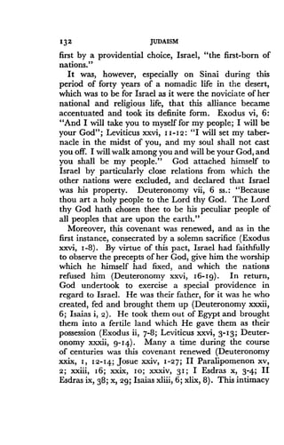 132
	
JUDAISM
first by a providential choice, Israel, "the first-born of
nations."
It was, however, especially on Sinai during this
period of forty years of a nomadic life in the desert,
which was to be for Israel as it were the noviciate of her
national and religious life, that this alliance became
accentuated and took its definite form . Exodus vi, 6 :
"And I will take you to myself for my people ; I will be
your God"; Leviticus xxvi, I I-12 : "I will set my taber-
nacle in the midst of you, and my soul shall not cast
you off. I will walk among you and will be your God, and
you shall be my people ." God attached himself to
Israel by particularly close relations from which the
other nations were excluded, and declared that Israel
was his property. Deuteronomy vii, 6 ss . : "Because
thou art a holy people to the Lord thy God . The Lord
thy God hath chosen thee to be his peculiar people of
all peoples that are upon the earth ."
Moreover, this covenant was renewed, and as in the
first instance, consecrated by a solemn sacrifice (Exodus
xxvi, 1-8) . By virtue of this pact, Israel had faithfully
to observe the precepts of her God, give him the worship
which he himself had fixed, and which the nations
refused him (Deuteronomy xxvi, 16-1g) . In return,
God undertook to exercise a special providence in
regard to Israel . He was their father, for it was he who
created, fed and brought them up (Deuteronomy xxxii,
6; Isaias i, 2) . He took them out of Egypt and brought
them into a fertile land which He gave them as their
possession (Exodus ii, 7-8; Leviticus xxvi, 3-13 ; Deuter-
onomy xxxii, g-14) . Many a time during the course
of centuries was this covenant renewed (Deuteronomy
xxix, 1, 12-14; Josue xxiv, 1-27 ; II Paralipomenon xv,
2; xxiii, 16; xxix, 10; xxxiv, 31 ; I Esdras x, 3-4 ; II
Esdras ix, 38 ; x, 29; Isaias xliii, 6 ; xlix, 8) . This intimacy
 