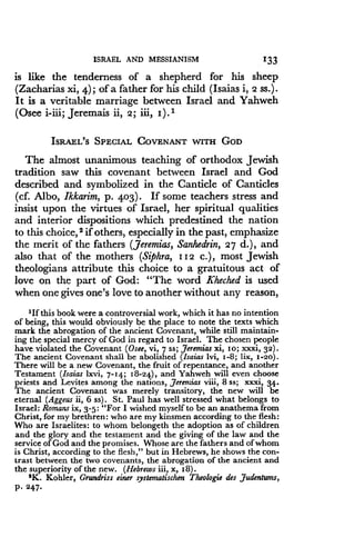 ISRAEL AND MESSIANISM
	
1133
is like the tenderness of a shepherd for his sheep
(Zacharias xi, 4) ; of a father for his child (Isaias i, 2 ss.) .
It is a veritable marriage between Israel and Yahweh
(Osee i-iii; Jeremais ii, 2 ; iii, I) .1
ISRAEL'S SPECIAL COVENANT WITH GOD
The almost unanimous teaching of orthodox Jewish
tradition saw this covenant between Israel and God
described and symbolized in the Canticle of Canticles
(cf. Albo, Ikkarim, p. 403). If some teachers stress and
insist upon the virtues of Israel, her spiritual qualities
and interior dispositions which predestined the nation
to this choice, 2 if others, especially in the past, emphasize
the merit of the fathers (Jeremias, Sanhedrin, 27 d .), and
also that of the mothers (Siphra, 112 c.), most Jewish
theologians attribute this choice to a gratuitous act of
love on the part of God : "The word Kheched is used
when one gives one's love to another without any reason,
'If this book were a controversial work, which it has no intention
of being, this would obviously be the place to note the texts which
mark the abrogation of the ancient Covenant, while still maintain-
ing the special mercy of God in regard to Israel . The chosen people
have violated the Covenant (Osee, vi, 7 ss ; Jeremias xi, 10 ; xxxi, 32) .
The ancient Covenant shall be abolished (Isaias Ivi, 1-8 ; lix, i-2o) .
There will be a new Covenant, the fruit of repentance, and another
Testament (Isaias lxvi, 7-14 ; 18-24), and Yahweh will even choose
priests and Levites among the nations, jeremias viii, 8 ss; xxxi, 34 .
The ancient Covenant was merely transitory, the new will be
eternal (Aggeus ii, 6 ss) . St . Paul has well stressed what belongs to
Israel : Romans ix, 3-5 : "For I wished myself to be an anathema from
Christ, for my brethren : who are my kinsmen according to the flesh :
Who are Israelites : to whom belongeth the adoption as of children
and the glory and the testament and the giving of the law and the
service of God and the promises. Whose are the fathers and of whom
is Christ, according to the flesh," but in Hebrews, he shows the con-
trast between the two covenants, the abrogation of the ancient and
the superiority of the new . (Hebrews iii, x, i8) .
'K. Kohler, Grundriss einer systematischen Theologie des Judentums,
P. 247 .
 