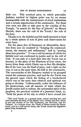 END OF JEWISH INDEPENDENCE
	
17
their cry. This mystical piety in which post-exilic
Judaism reached its highest point was by no means
incompatible with the maintenance of ritual institutions
and a certain organization of the community. For those
who were not able to take part in the worship of the
Temple, "to search for the face of Jahweh" on Mount
Moriah, there was the cult of the Torah, i the cult of
the Law.
Thanks to it, the faithful soul felt itself attached to God
by a whole system of acts of piety and observances for
every hour.
For the pious Jew of Damascus or Alexandria, devo-
tion from now on consisted in "keeping the command-
ments, the statutes and ordinances," and in "putting
them into practice ." It was a rule by means of which the
faithful soul was confirmed in justice and in the will of
God. It was only at a later date that the Torah was to
become, in the piety of the Pharisees of later times, the
heavy fetter from which Christ was to free His disciples .
But if the Law was the food of piety, and a light on the
way, it was at the same time, the link in the community .
The conventicles of the Diaspora tended to be grouped
round the common practice, and zeal for the Torah was
the ground upon which the feeling of a brotherhood
which was at the same time ethnical and spiritual was
going to develop . Unfortunately, under the influence of
the persecutions, and all manner of trials which the
Jewish nation had to endure, the universalist spirit of the
prophets, the practical outlook of a Jeremias (xxlx, 7),
"Seek the peace of the city to which I have caused you
'The word Torah, in a general sense, means teaching law, and
more precisely the body of the Mosaic Law, written and oral, which
is now the content of the Old Testament, the Michnah, and the
Talmud . In a stricter sense, the Torah of Moses means the Penta-
teuch, and in a still stricter sense, the Torah means the legislative
parts of the Pentateuch.
P
 