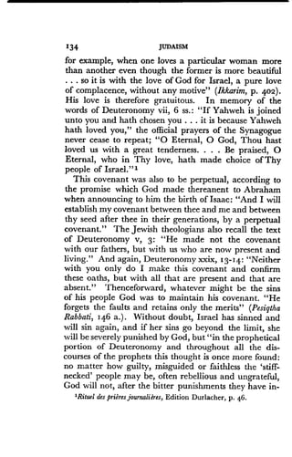 134
	
JUDAISM
for example, when one loves a particular woman more
than another even though the former is more beautiful
. . . so it is with the love of God for Israel, a pure love
of complacence, without any motive" (Ikkarim, p. 402) .
His love is therefore gratuitous. In memory of the
words of Deuteronomy vii, 6 ss .: "If Yahweh is joined
unto you and hath chosen you . . . it is because Yahweh
hath loved you," the official prayers of the Synagogue
never cease to repeat ; "0 Eternal, 0 God, Thou halt
loved us with a great tenderness . . . . Be praised, 0
Eternal, who in Thy love, hath made choice of Thy
people of Israel."'
This covenant was also to be perpetual, according to
the promise which God made thereanent to Abraham
when announcing to him the birth of Isaac: "And I will
establish my covenant between thee and me and between
thy seed after thee in their generations, by a perpetual
covenant." The Jewish theologians also recall the text
of Deuteronomy v, 3 : "He made not the covenant
with our fathers, but with us who are now present and
living." And again, Deuteronomy xxix, 13-14 : "Neither
with you only do I make this covenant and confirm
these oaths, but with all that are present and that are
absent." Thenceforward, whatever might be the sins
of his people God was to maintain his covenant. "He
forgets the faults and retains only the merits" (Pesiqtha
Rabbati, 146 a.) . Without doubt, Israel has sinned and
will sin again, and if her sins go beyond the limit, she
will be severely punished by God, but "in the prophetical
portion of Deuteronomy and throughout all the dis-
courses of the prophets this thought is once more found :
no matter how guilty, misguided or faithless the 'stiff-
necked' people may be, often rebellious and ungrateful,
God will not, after the bitter punishments they have in-
'Rituel des prieres journahires, Edition Durlacher, p. 46.
 