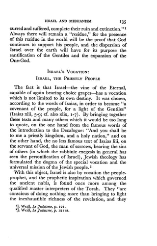 ISRAEL AND MESSIANISM
	
135
curred and suffered, complete their ruin and extinction ." I
Always there will remain a "residue," for the presence
of this residue in the world will be the proof that God
continues to support his people, and the dispersion of
Israel over the earth will have for its purpose the
santification of the Gentiles and the expansion of the
One-God.
ISRAEL'S VOCATION :
ISRAEL, THE PRIESTLY PEOPLE
The fact is that Israel-the vine of the Eternal,
capable of again bearing choice grapes-has a vocation
which is not limited to its own destiny. It was chosen,
according to the words of Isaias, in order to become "a
covenant of the people, for a light of the Gentiles"
(Isaias xlii, 5-9 ; cf. also xlix, 1-7) . By bringing together
these texts and many others which it would be too long
to quote, on the one hand from the famous words of
the introduction to the Decalogue : "And you shall be
to me a priestly kingdom, and a holy nation," and on
the other hand, the no less famous text of Isaias liii, on
the servant of God, the man of sorrows, bearing the sins
of others (in which the rabbinic exegesis in general has
seen the personification of Israel), Jewish theology has
formulated the dogma of the special vocation and the
universal mission of the Jewish people. 2
With this object, Israel is also by vocation the people-
prophet, and the prophetic inspiration which governed
the ancient nabis, is found once more among the
qualified master interpreters of the Torah . They "are
conscious of doing nothing more than bringing to light
the inexhaustible richness of the revelation, and they
1J. Weill, Le Judaism, p . 121 .
2J . Weill, Le judaisme, p . 121 SS .
 