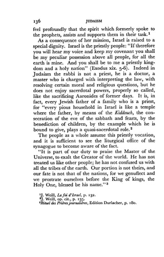 136
	
JUDAISM
feel profoundly that the spirit which formerly spoke to
the prophets, assists and supports them in their task .l
As a consequence of her mission, Israel is raised to a
special dignity . Israel is the priestly people : "If therefore
you will hear my voice and keep my covenant you shall
be my peculiar possession above all people, for all the
earth is mine. And you shall be to me a priestly king-
dom and a holy nation" (Exodus xix . 5-6) . Indeed in
Judaism the rabbi is not a priest, he is a doctor, a
master who is charged with interpreting the law, with
resolving certain moral and religious questions, but he
does not enjoy sacerdotal powers, properly so called,
like the sacrificing Aaronides of former days . It is, in
fact, every Jewish father of a family who is a priest,
for "every pious household in Israel is like a temple
where the father, by means of the Kiddouch, the con-
secration of the eve of the sabbath and feasts, by the
benediction of children, by the example which lie is
bound to give, plays a quasi-sacerdotal role. 2
The people as a whole assume this priestly vocation,
and it is sufficient to see the liturgical office of the
synagogue to become aware of the fact .
"It is part of our duty to praise the Master of the
Universe, to exalt the Creator of the world . He has not
treated us like other people ; he has not confused us with
all the tribes of the earth . Our portion is not theirs, and
our fate is not that of the nations, for we genuflect and
we prostrate ourselves before the King of kings, the
Holy One, blessed be his name .'13
1J. Weill, Lafoi d'Israel, p . 132-
2J. Weill, op. cit., p. 135.
3Rituel des Prieres journaliares, Edition Durlacher, p. i 8o.
 