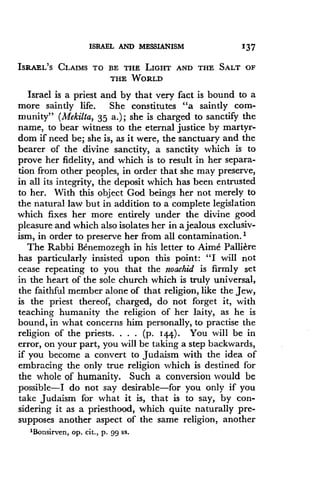 ISRAEL AND MESSIANISM 137
ISRAEL'S CLAIMS TO BE THE LIGHT ANT) THE SALT OF
THE WORLD
Israel is a priest and by that very fact is bound to a
more saintly life . She constitutes "a saintly com-
munity" (Mekilta, 35 a.) ; she is charged to sanctify the
name, to bear witness to the eternal justice by martyr-
dom if need be; she is, as it were, the sanctuary and the
bearer of the divine sanctity, a sanctity which is to
prove her fidelity, and which is to result in her separa-
tion from other peoples, in order that she may preserve,
in all its integrity, the deposit which has been entrusted
to her. With this object God beings her not merely to
the natural law but in addition to a complete legislation
which fixes her more entirely under the divine good
pleasure and which also isolates her in a jealous exclusiv-
ism, in order to preserve her from all contamination . I
The Rabbi Benemozegh in his letter to Aime Palliere
has particularly insisted upon this point : "I will not
cease repeating to you that the noachid is firmly set
in the heart of the sole church which is truly universal,
the faithful member alone of that religion, like the Jew,
is the priest thereof, charged, do not forget it, with
teaching humanity the religion of her laity, as he is
bound, in what concerns him personally, to practise the
religion of the priests. . . . (p. 144) . You will be in
error, on your part, you will be taking a step backwards,
if you become a convert to Judaism with the idea of
embracing the only true religion which is destined for
the whole of humanity. Such a conversion would be
possible-I do not say desirable-for you only if you
take Judaism for what it is, that is to say, by con-
sidering it as a priesthood, which quite naturally pre-
supposes another aspect of the same religion, another
'Bonsirven, op. cit., p. 99 ss.
 