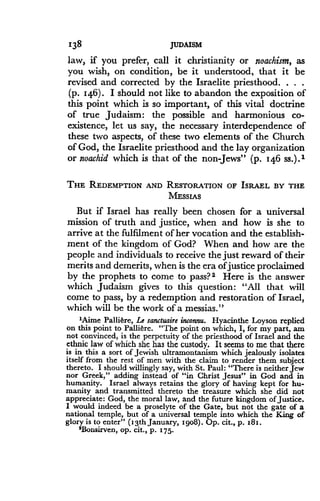 138
	
JUDAISM
law, if you prefer, call it christianity or noachism, as
you wish, on condition, be it understood, that it be
revised and corrected by the Israelite priesthood . . . .
(p. 146). I should not like to abandon the exposition of
this point which is so important, of this vital doctrine
of true Judaism : the possible and harmonious co-
existence, let us say, the necessary interdependence of
these two aspects, of these two elements of the Church
of God, the Israelite priesthood and the lay organization
or noachid which is that of the non Jews" (p. 14.6 ss.) . 1
THE REDEMPTION AND RESTORATION OF ISRAEL BY THE
MESSIAS
But if Israel has really been chosen for a universal
mission of truth and justice, when and how is she to
arrive at the fulfilment of her vocation and the establish-
ment of the kingdom of God? When and how are the
people and individuals to receive the just reward of their
merits and demerits, when is the era of justice proclaimed
by the prophets to come to pass? 2 Here is the answer
which Judaism gives to this question : "All that will
come to pass, by a redemption and restoration of Israel,
which will be the work of a messias ."
'Aime Palliere, Le sanctuaire inconnu. Hyacinthe Loyson replied
on this point to Palli6re . "The point on which, I, for my part, am
not convinced, is the perpetuity of the priesthood of Israel and the
ethnic law of which she has the custody . It seems to me that there
is in this a sort of Jewish ultramontanism which jealously isolates
itself from the rest of men with the claim to render them subject
thereto. I should willingly say, with St. Paul: "There is neither Jew
nor Greek," adding instead of "in Christ Jesus" in God and in
humanity. Israel always retains the glory of having kept for hu-
manity and transmitted thereto the treasure which she did not
appreciate : God, the moral law, and the future kingdom of justice.
I would indeed be a proselyte of the Gate, but not the gate of a
national temple, but of a universal temple into which the King of
glory is to enter" (13th January, igo8) . Op. cit., p. z8 z.
'Bonsirven, op. cit., p. 175.
 