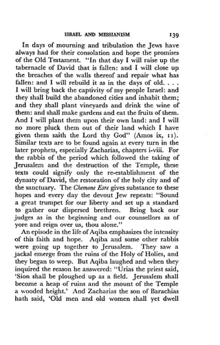 ISRAEL AND MESSIANISM
	
139
In days of mourning and tribulation the Jews have
always had for their consolation and hope the promises
of the Old Testament. "In that day I will raise up the
tabernacle of David that is fallen : and I will close up
the breaches of the walls thereof and repair what has
fallen : and I will rebuild it as in the days of old . . . .
I will bring back the captivity of my people Israel: and
they shall build the abandoned cities and inhabit them ;
and they shall plant vineyards and drink the wine of
them: and shall make gardens and eat the fruits of them .
And I will plant them upon their own land : and I will
no more pluck them out of their land which I have
given them saith the Lord thy God" (Amos ix, I I) .
Similar texts are to be found again at every turn in the
later prophets, especially Zacharias, chapters i-viii . For
the rabbis of the period which followed the taking of
Jerusalem and the destruction of the Temple, these
texts could signify only the re-establishment of the
dynasty of David, the restoration of the holy city and of
the sanctuary. The Chemone Esre gives substance to these
hopes and every day the devout Jew repeats : "Sound
a great trumpet for our liberty and set up a standard
to gather our dispersed brethren. Bring back our
judges as in the beginning and our counsellors as of
yore and reign over us, thou alone ."
An episode in the life of Aqiba emphasizes the intensity
of this faith and hope . Aqiba and some other rabbis
were going up together to Jerusalem . They saw a
jackal emerge from the ruins of the Holy of Holies, and
they began to weep . But Aqiba laughed and when they
inquired the reason he answered : "Urias the priest said,
'Sion shall be ploughed up as a field . Jerusalem shall
become a heap of ruins and the mount of the Temple
a wooded height.' And Zacharias the son of Barachias
hath said, `Old men and old women shall yet dwell
 