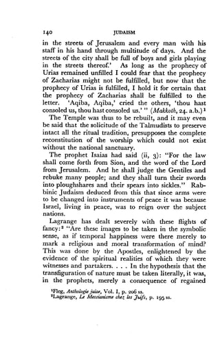 140
	
JUDAISM
in the streets of Jerusalem and every man with his
staff in his hand through multitude of days. And the
streets of the city shall be full of boys and girls playing
in the streets thereof.' As long as the prophecy of
Urias remained unfilled I could fear that the prophecy
of Zacharias might not be fulfilled, but now that the
prophecy of Urias is fulfilled, I hold it for certain that
the prophecy of Zacharias shall be fulfilled to the
letter. 'Aqiba, Aqiba,' cried the others, 'thou hast
consoled us, thou halt consoled us .' " (Makkoth, 24 . a.b .) 1
The Temple was thus to be rebuilt, and it may even
be said that the solicitude of the Talmudists to preserve
intact all the ritual tradition, presupposes the complete
reconstitution of the worship which could not exist
without the national sanctuary.
The prophet Isaias had said (ii, 3) : "For the law
shall come forth from Sion, and the word of the Lord
from Jerusalem. And he shall judge the Gentiles and
rebuke many people; and they shall turn their swords
into ploughshares and their spears into sickles ." Rab-
binic Judaism deduced from this that since arms were
to be changed into instruments of peace it was because
Israel, living in peace, was to reign over the subject
nations.
Lagrange has dealt severely with these flights of
fancy: 2 "Are these images to be taken in the symbolic
sense, as if temporal happiness were there merely to
mark a religious and moral transformation of mind?
This was done by the Apostles, enlightened by the
evidence of the spiritual realities of which they were
witnesses and partakers . . . . In the hypothesis that the
transfiguration of nature must be taken literally, it was,
in the prophets, merely a consequence of regained
'Fleg, Anthologie juive, Vol . I, p . 206 ss.
2Lagrange, Le Messianisme che; les Juifs, p. 195 ss.
 