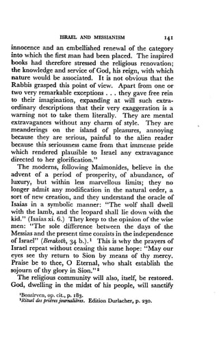 ISRAEL AND MESSIANISM
	
141
innocence and an embellished renewal of the category
into which the first man had been placed. The inspired
books had therefore stressed the religious renovation ;
the knowledge and service of God, his reign, with which
nature would be associated . It is not obvious that the
Rabbis grasped this point of view . Apart from one or
two very remarkable exceptions . . . they gave free rein
to their imagination, expanding at will such extra-
ordinary descriptions that their very exaggeration is a
warning not to take them literally . They are mental
extravagances without any charm of style. They are
meanderings on the island of pleasures, annoying
because they are serious, painful to the alien reader
because this seriousness came from that immense pride
which rendered plausible to Israel any extravagance
directed to her glorification ."
The moderns, following Maimonides, believe in the
advent of a period of prosperity, of abundance, of
luxury, but within less marvellous limits ; they no
longer admit any modification in the natural order, a
sort of new creation, and they understand the oracle of
Isaias in a symbolic manner : "The wolf shall dwell
with the lamb, and the leopard shall lie down with the
kid." (Isaias xi. 6.) They keep to the opinion of the wise
men: "The sole difference between the days of the
Messias and the present time consists in the independence
of Israel" (Berakoth, 34 b.) . 1 This is why the prayers of
Israel repeat without ceasing this same hope : "May our
eyes see thy return to Sion by means of thy mercy.
Praise be to thee, 0 Eternal, who shalt establish the
sojourn of thy glory in Sion ." 2
The religious community will also, itself, be restored.
God, dwelling in the midst of his people, will sanctify
'Bonsirven, op . cit ., p. 183.
'Rituel des prieres journalieres. Edition Durlacher, p. 230 .
 