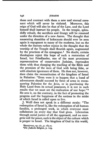 142
	
JUDAISM
them and contract with them a new and eternal cove-
nant which will never be violated . Moreover, this
reign of God will also be that of the Law, and the Lord
himself shall instruct his people. In the temple, splen-
didly rebuilt, the sacrifices and liturgy will be resumed
under the direction of a new Aaron . The thought that
nauseating shambles of holocausts should ever be seen
again is repugnant to many of the moderns, but on the
whole the doctors rather rejoice in the thought that the
worship of the Temple shall flourish again, augmented
by the practices of the synagogue .' No doubt, certain
theologians reject this hope of such a restoration of
Israel, but Friedlander, one of the most prominent
representatives of conservative Judaism, reproaches
them with thus charging the teaching of the Bible and
the promises of the men of God with being false, or
with absolute ignorance of them. He does not, however,
dare claim the reconstitution of the kingdom of Israel
in Palestine: "Even were it to happen that a band of
adventurers should succeed by force of arms in recon-
quering Palestine for the Jews, or in purchasing the
Holy Land from its actual possessors, it is not in such
results that we must see the realization of our hope ." 2
He sees it, on the contrary, in the fact of promoting the
progress and the happiness of the nations in the midst
of which Israel is called upon to live .
J. Weill does not speak in a different strain : "The
redemption of Israel is, like the redemption of all human
families, a prolonged work, in which everyone must
collaborate on every day that God gives . Liberation
through social justice of all the oppressed, and an ener-
getic will for peace, such is the object of the culture which
is proper to Israel. The kingdom of God in this world,
'Bonsirven, op. cit., p. 185 ss.
'Die Judische Religion, p. 129 .
 