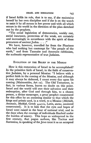 ISRAEL AND MESSIANISM
	
143
if Israel fulfils its role, that is to say, if she maintains
herself by her own discipline and if she is on the watch
to assist it by all means in her power and with all which
occurs in the world in the direction of the plan sketched
out by the prophets.
"The social legislation of democracies, weekly rest,
social insurance, protection of the weak, are certainly
and increasingly in accordance with the spirit of these
precursors of ancient Judea . . . ."
We have, however, travelled far from the Pharisees
who had nothing but contempt for "the people of the
earth," and from Tannaite and Amoraite rabbinism,
the authentic representative of true Judaism .
EVOLUTION OF THE BELIEF IN THE MESSIAS
How is this restoration of Israel to be accomplished?
In the primitive faith of Israel, in the faith of conserva-
tive Judaism, by a personal Messias : "I believe with a
perfect faith in the coming of the Messias, and although
it may always be deferred, I count every day upon his
coming (Maimonides, Art I2) . The Old Testament, in
fact, in various forms, leaves no doubt on this point .
Israel and the world will owe their salvation and their
redemption, after God and through him, to a chosen
person, a divine messenger, a great prophet consecrated
for this office by an anointing similar to that which the
kings and priests used, in a word, to a Messias (Mdchidh,
Aramaic, Mechiah, Greek Xptorrog, Latin, unctus, anointed
consecrated) . It is to him that the eyes and hopes of
Israel were raised in the hour of national trial, and in
the days when the courage of individuals flinched under
the burden of misery. This hope so widespread in the
first century, that pagan authors, like Tacitus and
Suetonius, in speaking of the Jews treat it as an accepted
 