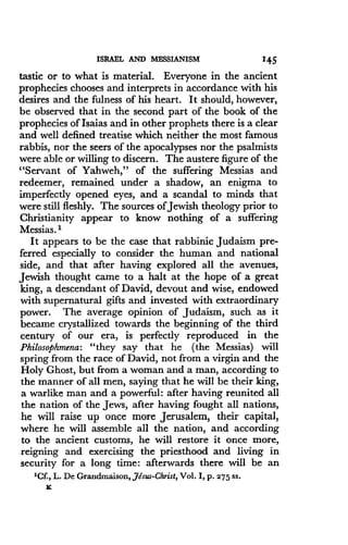 ISRAEL AND MESSIANISM
	
145
tastic or to what is material. Everyone in the ancient
prophecies chooses and interprets in accordance with his
desires and the fulness of his heart . It should, however,
be observed that in the second part of the book of the
prophecies of Isaias and in other prophets there is a clear
and well defined treatise which neither the most famous
rabbis, nor the seers of the apocalypses nor the psalmists
were able or willing to discern. The austere figure of the
"Servant of Yahweh," of the suffering Messias and
redeemer, remained under a shadow, an enigma to
imperfectly opened eyes, and a scandal to minds that
were still fleshly . The sources of Jewish theology prior to
Christianity appear to know nothing of a suffering
Messias. 1
It appears to be the case that rabbinic Judaism pre-
ferred especially to consider the human and national
side, and that after having explored all the avenues,
Jewish thought came to a halt at the hope of a great
king, a descendant of David, devout and wise, endowed
with supernatural gifts and invested with extraordinary
power. The average opinion of Judaism, such as it
became crystallized towards the beginning of the third
century of our era, is perfectly reproduced in the
Philosophmena: "they say that he (the Messias) will
spring from the race of David, not from a virgin and the
Holy Ghost, but from a woman and a man, according to
the manner of all men, saying that he will be their king,
a warlike man and a powerful : after having reunited all
the nation of the Jews, after having fought all nations,
he will raise up once more Jerusalem, their capital,
where he will assemble all the nation, and according
to the ancient customs, he will restore it once more,
reigning and exercising the priesthood and living in
security for a long time : afterwards there will be an
'Cf., L. De Grandmaison, Jesus-Christ, Vol . I, p. 275 ss.
x
 