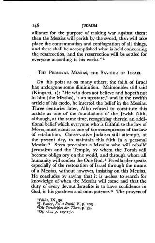 146
	
JUDAISM
alliance for the purpose of making war against them:
then the Messias will perish by the sword, then will take
place the consummation and conflagration of all things,
and there shall be accomplished what is held concerning
the resurrection, and the resurrection will be settled for
everyone according to his works." 1
THE PERSONAL MESSIAS, THE SAVIOUR OF ISRAEL
On this point as on many others, the faith of Israel
has undergone some diminution. Maimonides still said
(Kings xi, I) : "He who does not believe and hopeth not
in him (the Messias), is an apostate," and in the twelfth
article of his credo, he inserted the belief in the Messias .
Three centuries later, Albo refused to constitute this
article as one of the foundations of the Jewish faith,
although, at the same time, recognising therein an addi-
tional belief which everyone who is faithful to the law of
Moses, must admit as one of the consequences of the law
of retribution . Conservative Judaism still attempts, at
the present day, to maintain this faith in a personal
Messias. 2 Stern proclaims a Messias who will rebuild
Jerusalem and the Temple, by whom the Torah will
become obligatory on the world, and through whom all
humanity will confess the One God. s Friedlander speaks
especially of the restoration of Israel through the means
of a Messias, without however, insisting on this Messias .
He concludes by saying that it is useless to search for
knowledge of when the Messias will come and that the
duty of every devout Israelite is to have confidence in
God, in his goodness and omnipotence . 4 The prayers of
'Philos. IX, 30.
2J. Bauer, Foi et Reveil, V, p. 203.
3Die Vorschriften der Thora, p. 34.
'Op. cit., p. 125-130.
 
