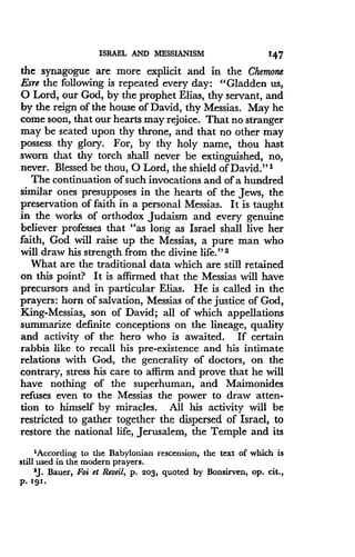 ISRAEL AND MESSIANISM
	
147
the synagogue are more explicit and in the Chemone
Esre the following is repeated every day: "Gladden us,
0 Lord, our God, by the prophet Elias, thy servant, and
by the reign of the house of David, thy Messias . May he
come soon, that our hearts may rejoice . That no stranger
may be seated upon thy throne, and that no other may
possess thy glory. For, by thy holy name, thou hast
sworn that thy torch shall never be extinguished, no,
never. Blessed be thou, 0 Lord, the shield of David ."1
The continuation of such invocations and of a hundred
similar ones presupposes in the hearts of the Jews, the
preservation of faith in a personal Messias . It is taught
in the works of orthodox Judaism and every genuine
believer professes that "as long as Israel shall live her
faith, God will raise up the Messias, a pure man who
will draw his strength from the divine life ." 2
What are the traditional data which are still retained
on this point? It is affirmed that the Messias will have
precursors and in particular Elias. He is called in the
prayers: horn of salvation, Messias of the justice of God,
King-Messias, son of David ; all of which appellations
summarize definite conceptions on the lineage, quality
and activity of the hero who is awaited . If certain
rabbis like to recall his pre-existence and his intimate
relations with God, the generality of doctors, on the
contrary, stress his care to affirm and prove that he will
have nothing of the superhuman, and Maimonides
refuses even to the Messias the power to draw atten-
tion to himself by miracles. All his activity will be
restricted to gather together the dispersed of Israel, to
restore the national life, Jerusalem, the Temple and its
'According to the Babylonian rescension, the text of which is
still used in the modern prayers .
'J. Bauer, Foi et Resell, p . 203, quoted by Bonsirven, op . cit .,
p . 191 .
 